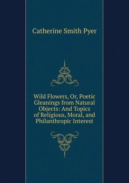 Обложка книги Wild Flowers, Or, Poetic Gleanings from Natural Objects: And Topics of Religious, Moral, and Philanthropic Interest, Catherine Smith Pyer