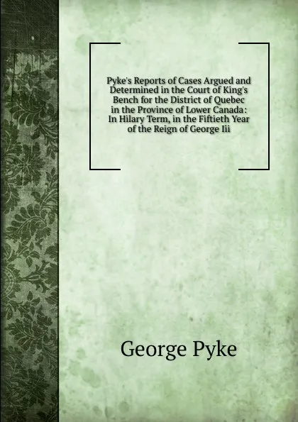 Обложка книги Pyke.s Reports of Cases Argued and Determined in the Court of King.s Bench for the District of Quebec in the Province of Lower Canada: In Hilary Term, in the Fiftieth Year of the Reign of George Iii., George Pyke