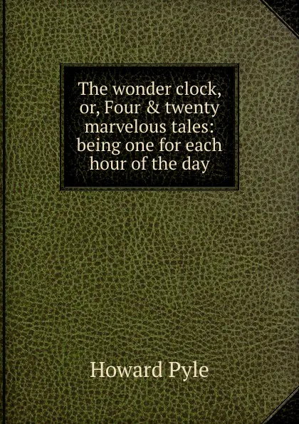 Обложка книги The wonder clock, or, Four . twenty marvelous tales: being one for each hour of the day, Pyle Howard