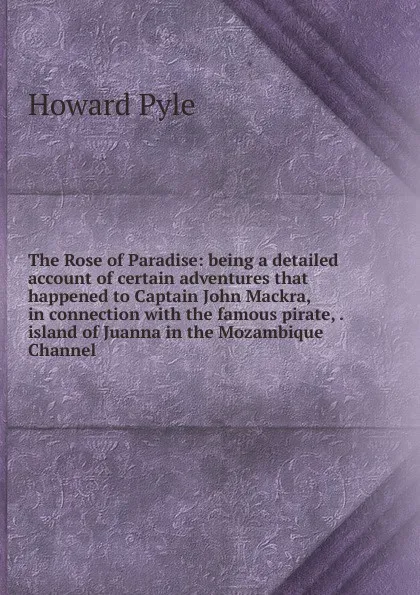 Обложка книги The Rose of Paradise: being a detailed account of certain adventures that happened to Captain John Mackra, in connection with the famous pirate, . island of Juanna in the Mozambique Channel, Pyle Howard