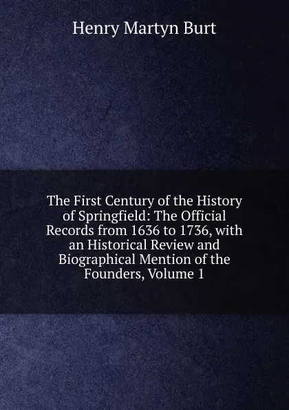 Обложка книги The First Century of the History of Springfield: The Official Records from 1636 to 1736, with an Historical Review and Biographical Mention of the Founders, Volume 1, Henry Martyn Burt