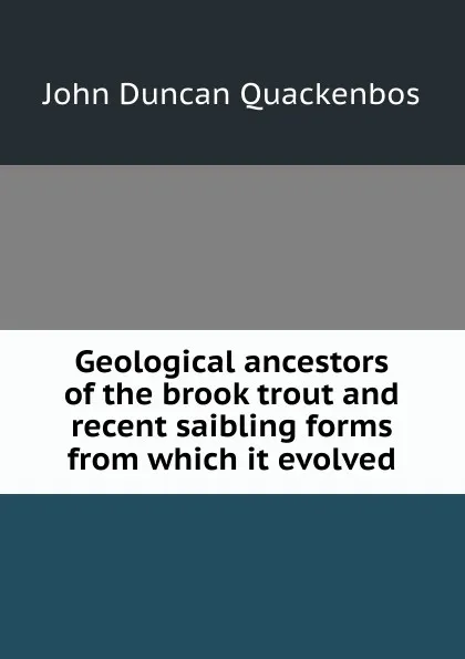 Обложка книги Geological ancestors of the brook trout and recent saibling forms from which it evolved, John Duncan Quackenbos