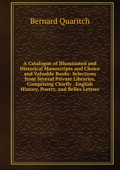 Обложка книги A Catalogue of Illuminated and Historical Manuscripts and Choice and Valuable Books: Selections from Several Private Libraries, Comprising Chiefly . English History, Poetry, and Belles Lettres, Bernard Quaritch