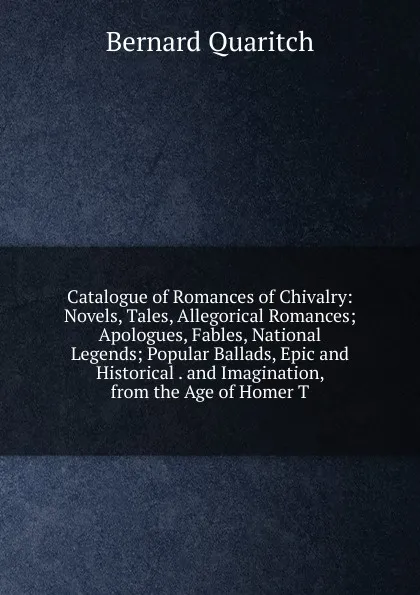 Обложка книги Catalogue of Romances of Chivalry: Novels, Tales, Allegorical Romances; Apologues, Fables, National Legends; Popular Ballads, Epic and Historical . and Imagination, from the Age of Homer T, Bernard Quaritch