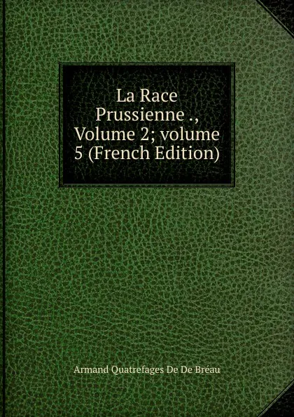 Обложка книги La Race Prussienne ., Volume 2;.volume 5 (French Edition), Armand Quatrefages De De Bréau