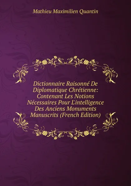 Обложка книги Dictionnaire Raisonne De Diplomatique Chretienne: Contenant Les Notions Necessaires Pour L.intelligence Des Anciens Monuments Manuscrits (French Edition), Mathieu Maximilien Quantin