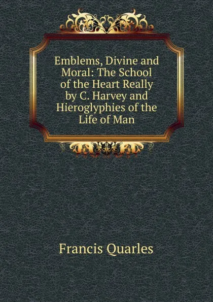 Обложка книги Emblems, Divine and Moral: The School of the Heart Really by C. Harvey and Hieroglyphies of the Life of Man, Francis Quarles