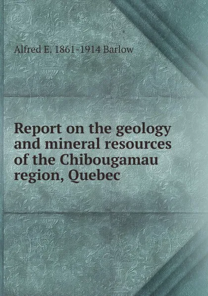 Обложка книги Report on the geology and mineral resources of the Chibougamau region, Quebec, Alfred E. 1861-1914 Barlow