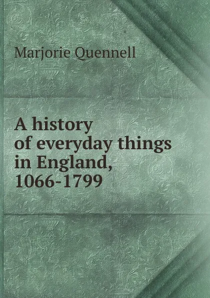 Обложка книги A history of everyday things in England, 1066-1799, Marjorie Quennell