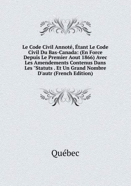 Обложка книги Le Code Civil Annote, Etant Le Code Civil Du Bas-Canada: (En Force Depuis Le Premier Aout 1866) Avec Les Amendements Contenus Dans Les 