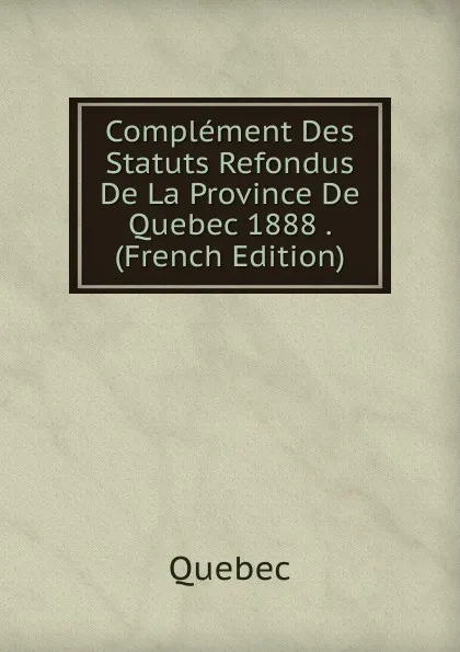 Обложка книги Complement Des Statuts Refondus De La Province De Quebec 1888 . (French Edition), Québec