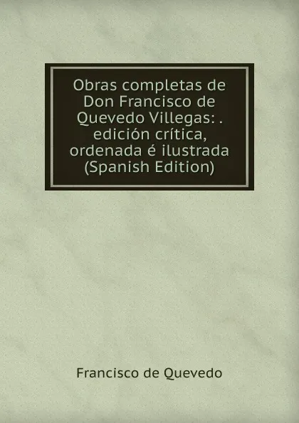 Обложка книги Obras completas de Don Francisco de Quevedo Villegas: . edicion critica, ordenada e ilustrada (Spanish Edition), Francisco de Quevedo