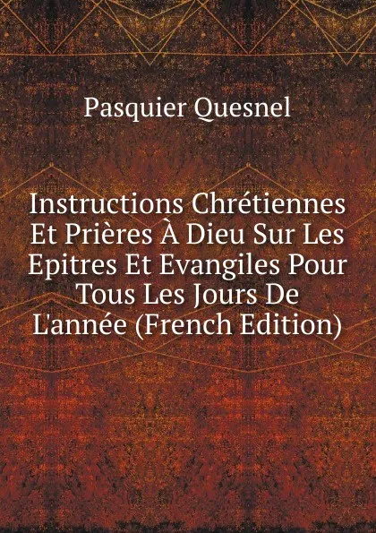 Обложка книги Instructions Chretiennes Et Prieres A Dieu Sur Les Epitres Et Evangiles Pour Tous Les Jours De L.annee (French Edition), Pasquier Quesnel