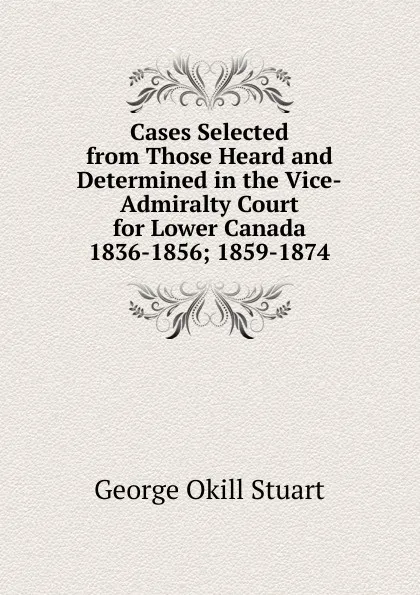 Обложка книги Cases Selected from Those Heard and Determined in the Vice-Admiralty Court for Lower Canada 1836-1856; 1859-1874., George Okill Stuart