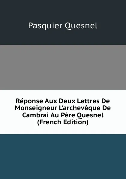 Обложка книги Reponse Aux Deux Lettres De Monseigneur L.archeveque De Cambrai Au Pere Quesnel (French Edition), Pasquier Quesnel