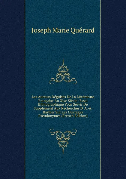 Обложка книги Les Auteurs Deguises De La Litterature Francaise Au Xixe Siecle: Essai Bibliographique Pour Servir De Supplement Aux Recherches D. A.-A. Barbier Sur Les Ouvrages Pseudonymes (French Edition), Joseph Marie Quérard