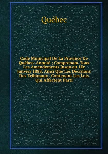 Обложка книги Code Municipal De La Province De Quebec: Annote ; Comprenant Tous Les Amendements Jusqu.au 1Er Janvier 1888, Ainsi Que Les Decisions Des Tribunaux . Contenant Les Lois Qui Affectent Parti, Québec