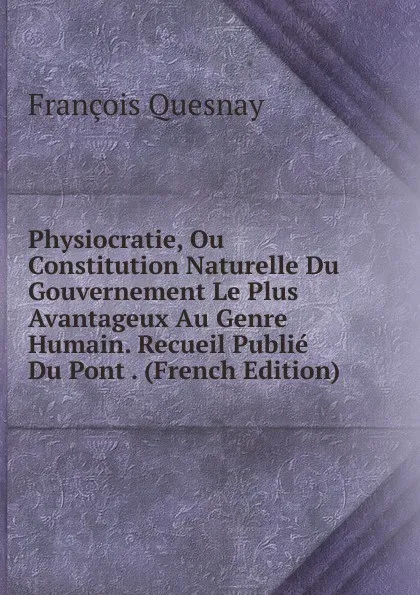 Обложка книги Physiocratie, Ou Constitution Naturelle Du Gouvernement Le Plus Avantageux Au Genre Humain. Recueil Publie Du Pont . (French Edition), François Quesnay