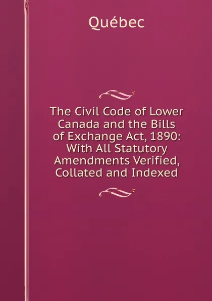 Обложка книги The Civil Code of Lower Canada and the Bills of Exchange Act, 1890: With All Statutory Amendments Verified, Collated and Indexed, Québec