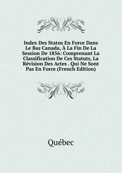 Обложка книги Index Des Status En Force Dans Le Bas Canada, A La Fin De La Session De 1856: Comprenant La Classification De Ces Statuts, La Revision Des Actes . Qui Ne Sont Pas En Force (French Edition), Québec