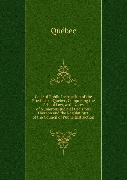 Обложка книги Code of Public Instruction of the Province of Quebec, Comprising the School Law, with Notes of Numerous Judicial Decisions Thereon and the Regulations . of the Council of Public Instruction, Québec