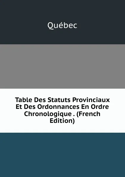 Обложка книги Table Des Statuts Provinciaux Et Des Ordonnances En Ordre Chronologique . (French Edition), Québec