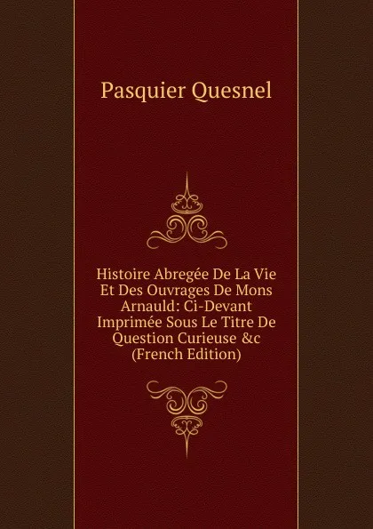 Обложка книги Histoire Abregee De La Vie Et Des Ouvrages De Mons Arnauld: Ci-Devant Imprimee Sous Le Titre De Question Curieuse .c (French Edition), Pasquier Quesnel