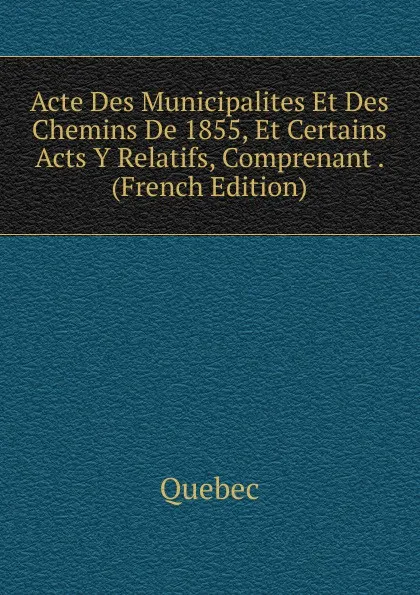 Обложка книги Acte Des Municipalites Et Des Chemins De 1855, Et Certains Acts Y Relatifs, Comprenant . (French Edition), Québec