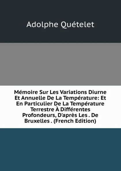 Обложка книги Memoire Sur Les Variations Diurne Et Annuelle De La Temperature: Et En Particulier De La Temperature Terrestre A Differentes Profondeurs, D.apres Les . De Bruxelles . (French Edition), Lambert Adolphe J. Quetelet