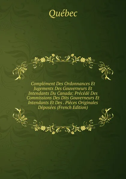 Обложка книги Complement Des Ordonnances Et Jugements Des Gouverneurs Et Intendants Du Canada: Precede Des Commissions Des Dits Gouverneurs Et Intendants Et Des . Pieces Originales Deposees (French Edition), Québec