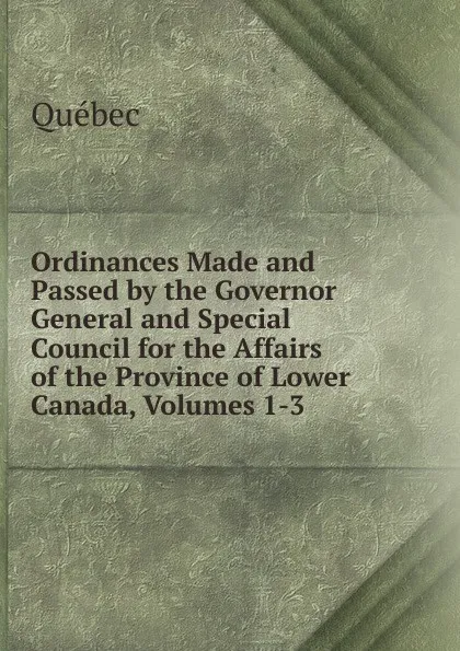 Обложка книги Ordinances Made and Passed by the Governor General and Special Council for the Affairs of the Province of Lower Canada, Volumes 1-3, Québec