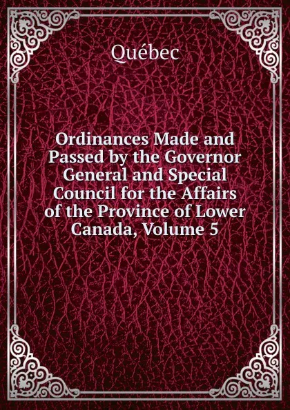 Обложка книги Ordinances Made and Passed by the Governor General and Special Council for the Affairs of the Province of Lower Canada, Volume 5, Québec