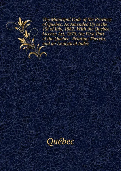 Обложка книги The Municipal Code of the Province of Quebec, As Amended Up to the 1St of July, 1882: With the Quebec License Act, 1878, the First Part of the Quebec . Relating Thereto, and an Analytical Index, Québec