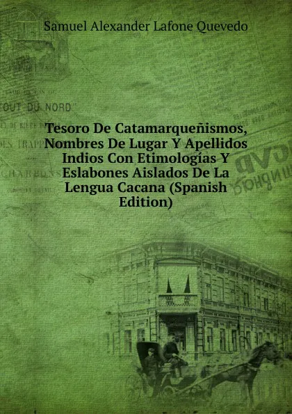 Обложка книги Tesoro De Catamarquenismos, Nombres De Lugar Y Apellidos Indios Con Etimologias Y Eslabones Aislados De La Lengua Cacana (Spanish Edition), Samuel Alexander Lafone Quevedo