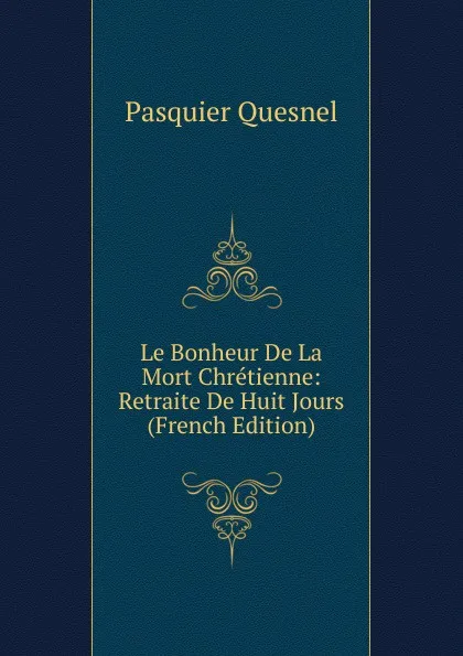 Обложка книги Le Bonheur De La Mort Chretienne: Retraite De Huit Jours (French Edition), Pasquier Quesnel