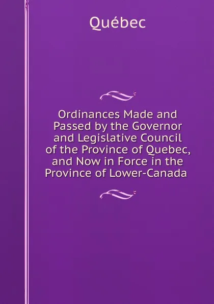 Обложка книги Ordinances Made and Passed by the Governor and Legislative Council of the Province of Quebec, and Now in Force in the Province of Lower-Canada ., Québec