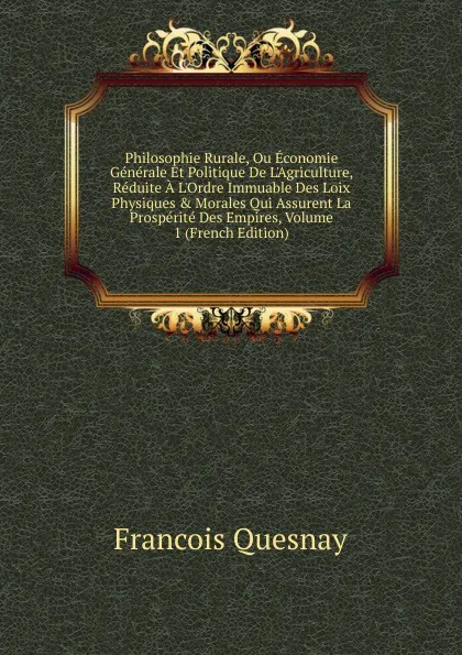 Обложка книги Philosophie Rurale, Ou Economie Generale Et Politique De L.Agriculture, Reduite A L.Ordre Immuable Des Loix Physiques . Morales Qui Assurent La Prosperite Des Empires, Volume 1 (French Edition), François Quesnay