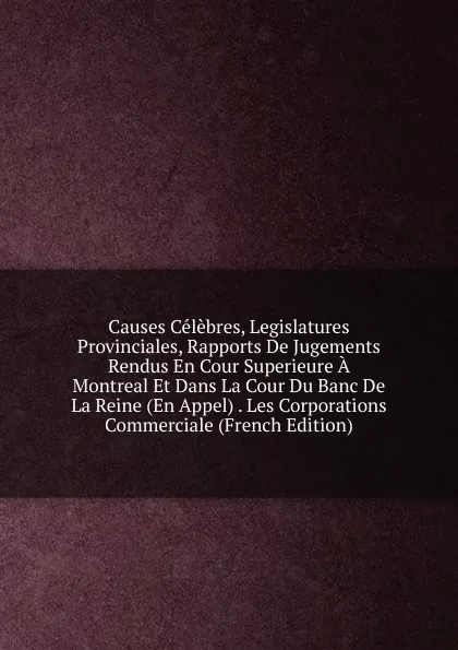 Обложка книги Causes Celebres, Legislatures Provinciales, Rapports De Jugements Rendus En Cour Superieure A Montreal Et Dans La Cour Du Banc De La Reine (En Appel) . Les Corporations Commerciale (French Edition), 