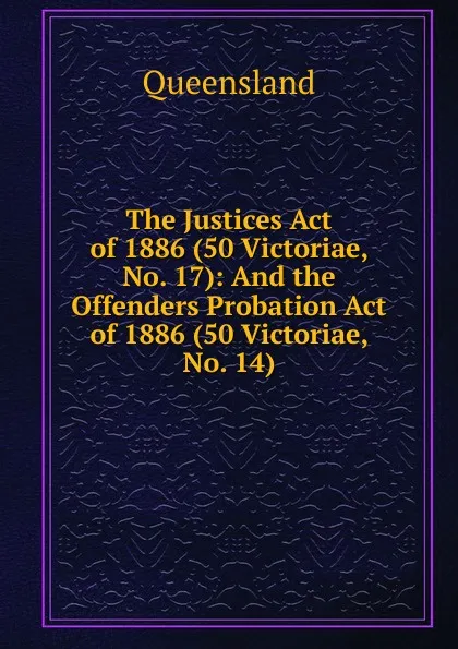 Обложка книги The Justices Act of 1886 (50 Victoriae, No. 17): And the Offenders Probation Act of 1886 (50 Victoriae, No. 14), Queensland