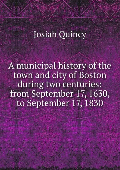 Обложка книги A municipal history of the town and city of Boston during two centuries: from September 17, 1630, to September 17, 1830, Josiah Quincy