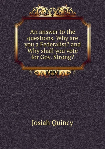 Обложка книги An answer to the questions, Why are you a Federalist. and Why shall you vote for Gov. Strong., Josiah Quincy