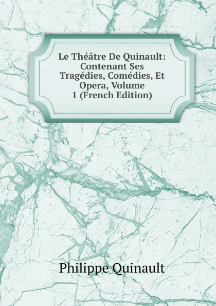 Обложка книги Le Theatre De Quinault: Contenant Ses Tragedies, Comedies, Et Opera, Volume 1 (French Edition), Philippe Quinault