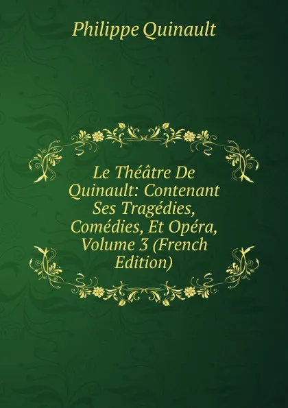 Обложка книги Le Theatre De Quinault: Contenant Ses Tragedies, Comedies, Et Opera, Volume 3 (French Edition), Philippe Quinault