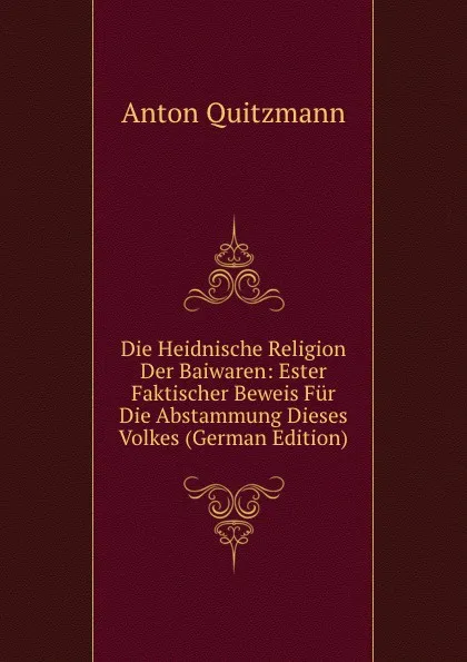 Обложка книги Die Heidnische Religion Der Baiwaren: Ester Faktischer Beweis Fur Die Abstammung Dieses Volkes (German Edition), Anton Quitzmann