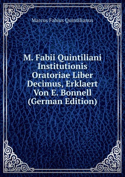 Обложка книги M. Fabii Quintiliani Institutionis Oratoriae Liber Decimus, Erklaert Von E. Bonnell (German Edition), Marcus Fabius Quintilianus