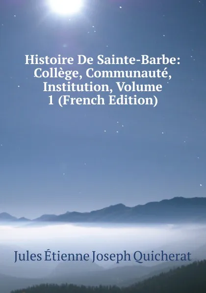 Обложка книги Histoire De Sainte-Barbe: College, Communaute, Institution, Volume 1 (French Edition), Jules Étienne Joseph Quicherat