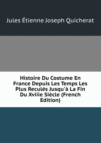 Обложка книги Histoire Du Costume En France Depuis Les Temps Les Plus Recules Jusqu.a La Fin Du Xviiie Siecle (French Edition), Jules Étienne Joseph Quicherat