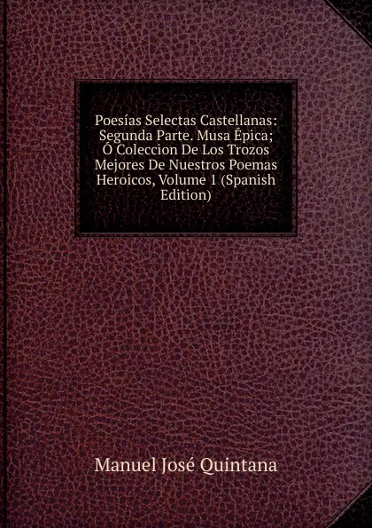 Обложка книги Poesias Selectas Castellanas: Segunda Parte. Musa Epica; O Coleccion De Los Trozos Mejores De Nuestros Poemas Heroicos, Volume 1 (Spanish Edition), Manuel José Quintana