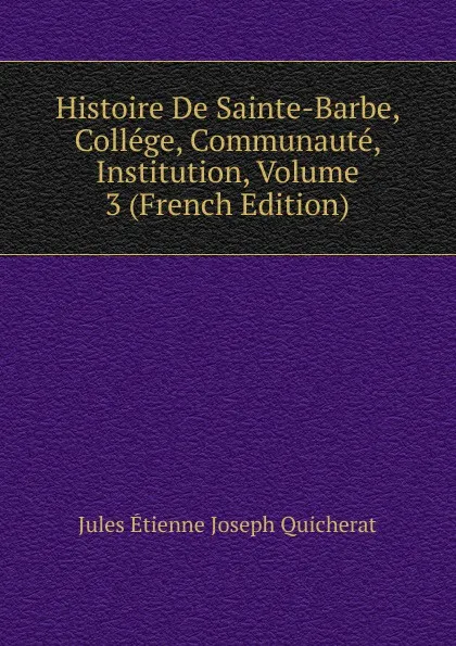 Обложка книги Histoire De Sainte-Barbe, College, Communaute, Institution, Volume 3 (French Edition), Jules Étienne Joseph Quicherat