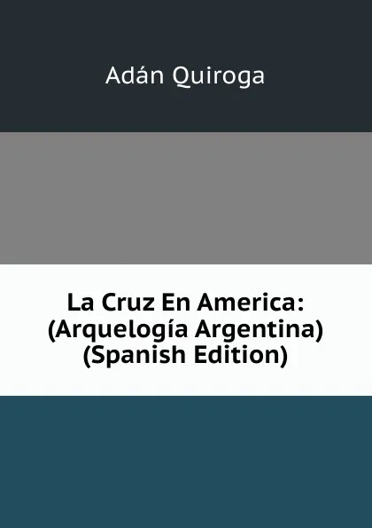 Обложка книги La Cruz En America: (Arquelogia Argentina) (Spanish Edition), Adán Quiroga